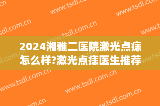 2024湘雅二医院激光点痣怎么样?激光点痣医生推荐(长沙湘雅医院激光点痣多少钱)
