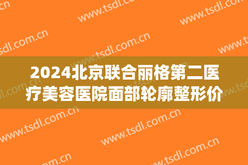 2024北京联合丽格第二医疗美容医院面部轮廓整形价目揭秘(北京联合丽格第二医疗美容医院地址) 2024北京联合丽格第二医疗美容医院面部轮廓整形价目揭秘(北京联合丽格第二医疗美容医院地址)