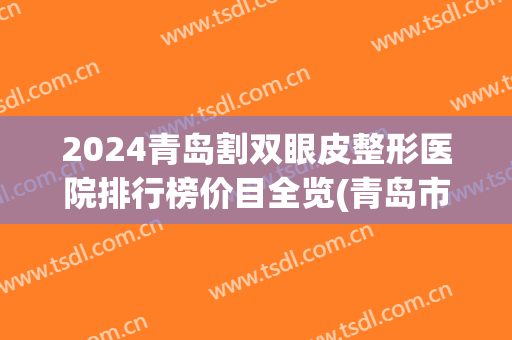 2024青岛割双眼皮整形医院排行榜价目全览(青岛市做双眼皮手术哪家医院好)