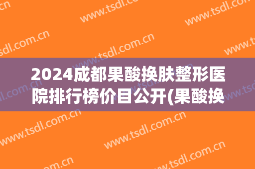 2024成都果酸换肤整形医院排行榜价目公开(果酸换肤三甲医院价格)