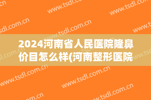 2024河南省人民医院隆鼻价目怎么样(河南整形医院隆鼻)