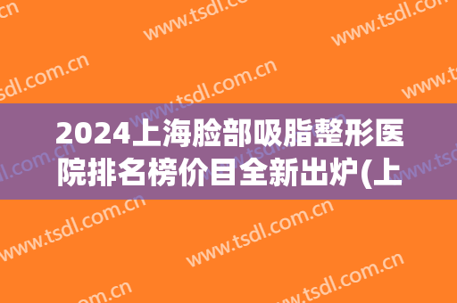2024上海脸部吸脂整形医院排名榜价目全新出炉(上海吸脂手术医院排名)