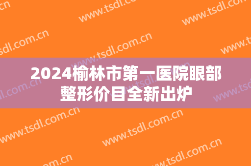 2024榆林市第一医院眼部整形价目全新出炉