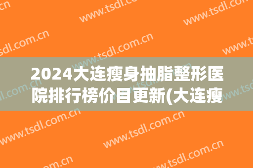 2024大连瘦身抽脂整形医院排行榜价目更新(大连瘦脸针三甲整形医院)