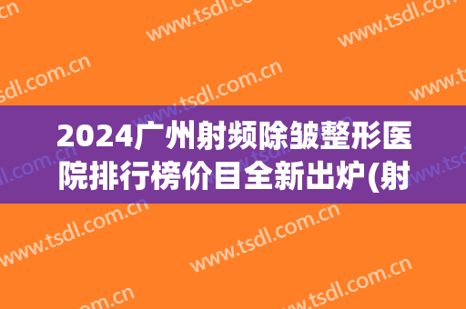2024广州射频除皱整形医院排行榜价目全新出炉(射频除皱最好的医院)