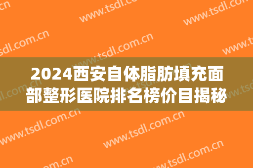 2024西安自体脂肪填充面部整形医院排名榜价目揭秘(西安哪里全脸脂肪填充好)