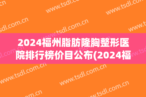 2024福州脂肪隆胸整形医院排行榜价目公布(2024福州脂肪隆胸整形医院排行榜价目公布最新)