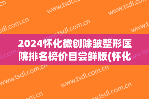 2024怀化微创除皱整形医院排名榜价目尝鲜版(怀化公立整形医院)