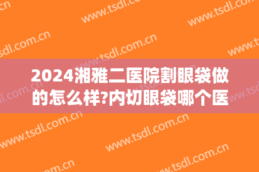 2024湘雅二医院割眼袋做的怎么样?内切眼袋哪个医生好(湘雅去眼袋多少钱)