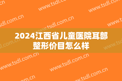2024江西省儿童医院耳部整形价目怎么样