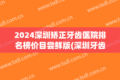 2024深圳矫正牙齿医院排名榜价目尝鲜版(深圳牙齿矫正医院排名前十)