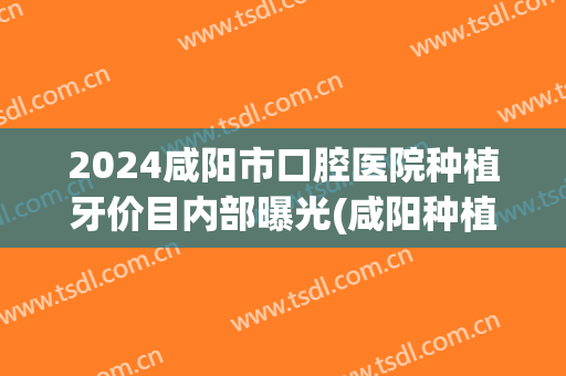 2024咸阳市口腔医院种植牙价目内部曝光(咸阳种植牙哪家好)