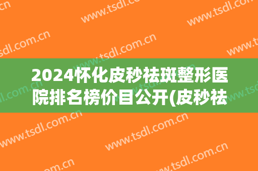 2024怀化皮秒祛斑整形医院排名榜价目公开(皮秒祛斑三甲医院)