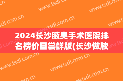 2024长沙腋臭手术医院排名榜价目尝鲜版(长沙做腋臭手术)