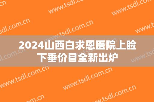 2024山西白求恩医院上睑下垂价目全新出炉 2024山西白求恩医院上睑下垂价目全新出炉