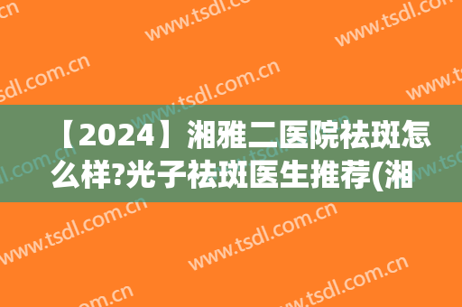 【2024】湘雅二医院祛斑怎么样?光子祛斑医生推荐(湘雅二医院祛斑收费标准)
