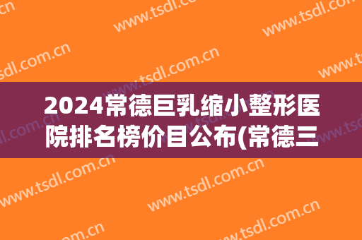 2024常德巨乳缩小整形医院排名榜价目公布(常德三甲整形医院)
