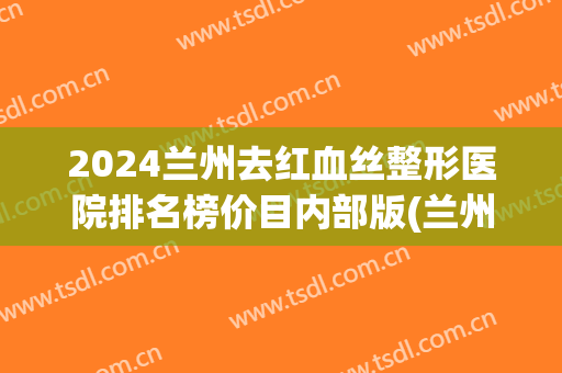 2024兰州去红血丝整形医院排名榜价目内部版(兰州三甲医院整形)
