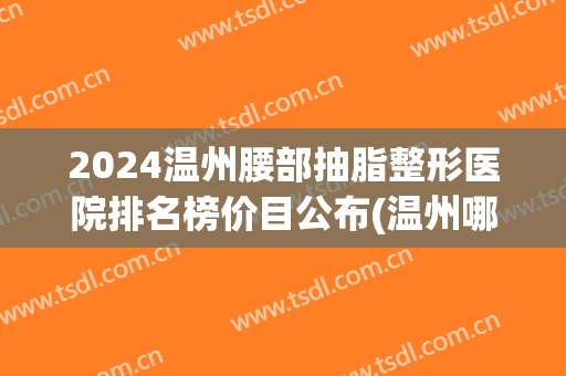 2024温州腰部抽脂整形医院排名榜价目公布(温州哪个医院抽脂好)