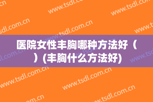 医院女性丰胸哪种方法好（）(丰胸什么方法好)