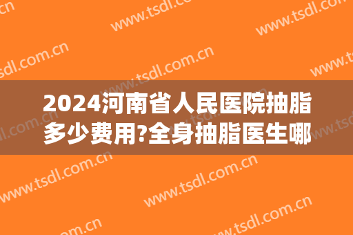 2024河南省人民医院抽脂多少费用?全身抽脂医生哪个好(三甲医院抽脂多少钱)