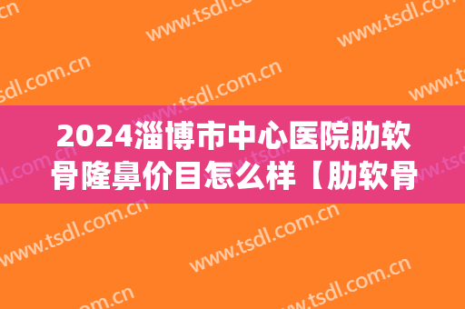 2024淄博市中心医院肋软骨隆鼻价目怎么样【肋软骨隆鼻案例】(肋软骨隆鼻价钱)