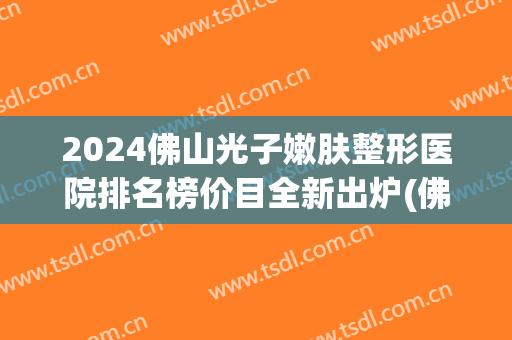 2024佛山光子嫩肤整形医院排名榜价目全新出炉(佛山三甲医院光子嫩肤) 2024佛山光子嫩肤整形医院排名榜价目全新出炉(佛山三甲医院光子嫩肤)