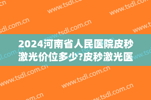 2024河南省人民医院皮秒激光价位多少?皮秒激光医生哪个好(郑州哪个医院做皮秒最好?)