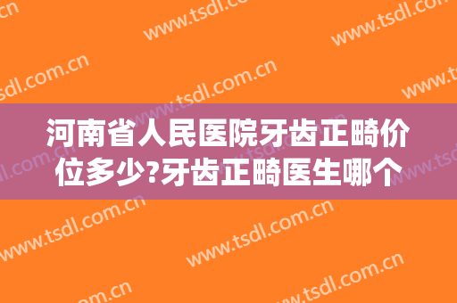 河南省人民医院牙齿正畸价位多少?牙齿正畸医生哪个好(河南矫正牙齿多少钱)