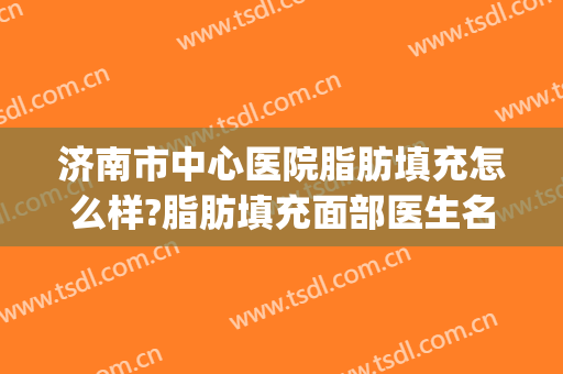 济南市中心医院脂肪填充怎么样?脂肪填充面部医生名单(面部脂肪填充哪个医院最好)