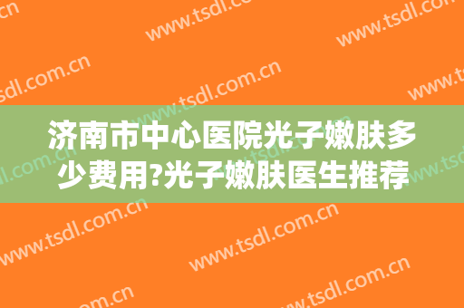 济南市中心医院光子嫩肤多少费用?光子嫩肤医生推荐(中心医院光子嫩肤多少钱)