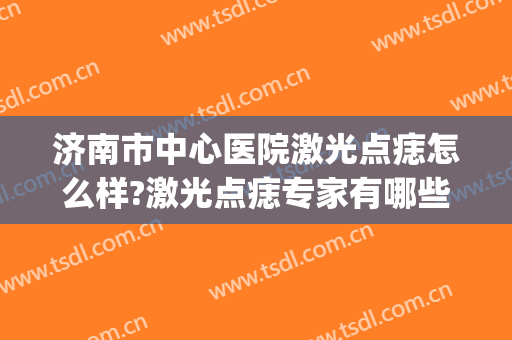 济南市中心医院激光点痣怎么样?激光点痣专家有哪些2024(潍坊人民医院激光点痣)