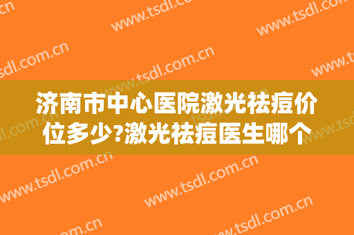 济南市中心医院激光祛痘价位多少?激光祛痘医生哪个好(济南激光去痘坑)