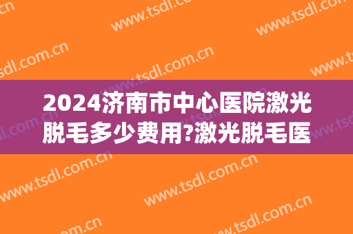 2024济南市中心医院激光脱毛多少费用?激光脱毛医生名单(济南脱毛价格)