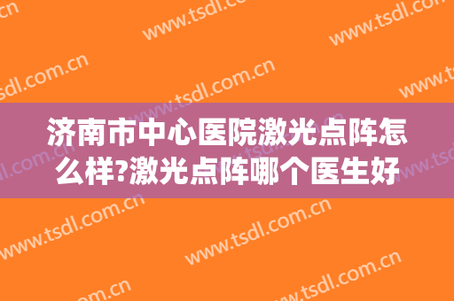济南市中心医院激光点阵怎么样?激光点阵哪个医生好(济南做点阵激光)
