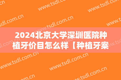 2024北京大学深圳医院种植牙价目怎么样【种植牙案例】(深圳种植牙多少钱一颗2024)