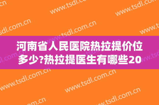 河南省人民医院热拉提价位多少?热拉提医生有哪些2024(三甲医院热拉提多少钱)