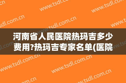 河南省人民医院热玛吉多少费用?热玛吉专家名单(医院热玛吉多少钱一次啊)