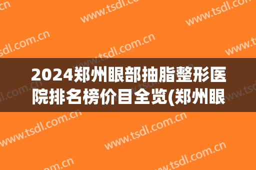 2024郑州眼部抽脂整形医院排名榜价目全览(郑州眼部整形的费用)