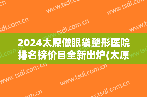 2024太原做眼袋整形医院排名榜价目全新出炉(太原去眼袋最权威的医院)