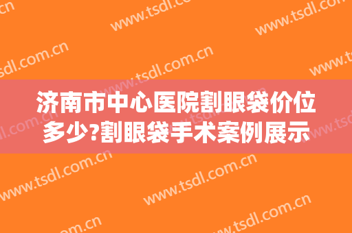 济南市中心医院割眼袋价位多少?割眼袋手术案例展示2024(济南割眼袋多少钱)