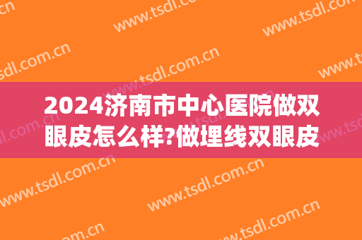 2024济南市中心医院做双眼皮怎么样?做埋线双眼皮专家有哪些(济南割双眼皮的三甲医院)