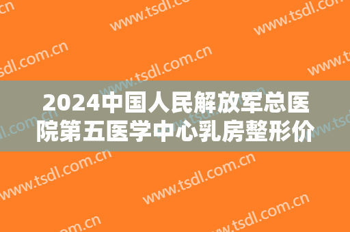 2024中国人民解放军总医院第五医学中心乳房整形价目怎么样 2024中国人民解放军总医院第五医学中心乳房整形价目怎么样