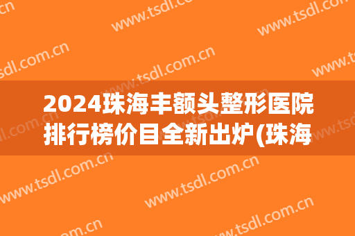 2024珠海丰额头整形医院排行榜价目全新出炉(珠海正规整容医院有多少家) 2024珠海丰额头整形医院排行榜价目全新出炉(珠海正规整容医院有多少家)