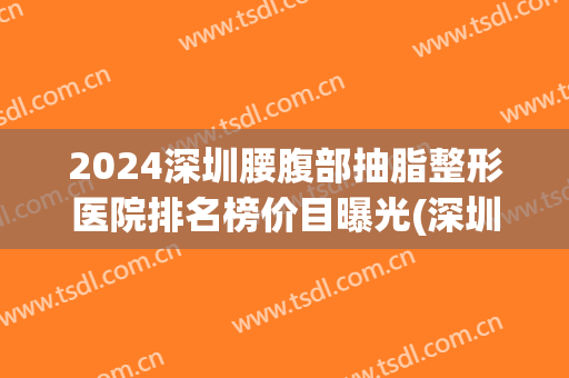 2024深圳腰腹部抽脂整形医院排名榜价目曝光(深圳抽脂排名第一的整形医院) 2024深圳腰腹部抽脂整形医院排名榜价目曝光(深圳抽脂排名第一的整形医院)