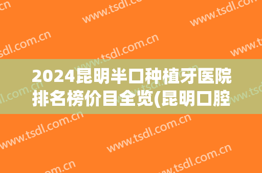 2024昆明半口种植牙医院排名榜价目全览(昆明口腔种植牙) 2024昆明半口种植牙医院排名榜价目全览(昆明口腔种植牙)