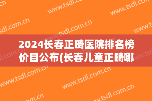 2024长春正畸医院排名榜价目公布(长春儿童正畸哪个医院好)