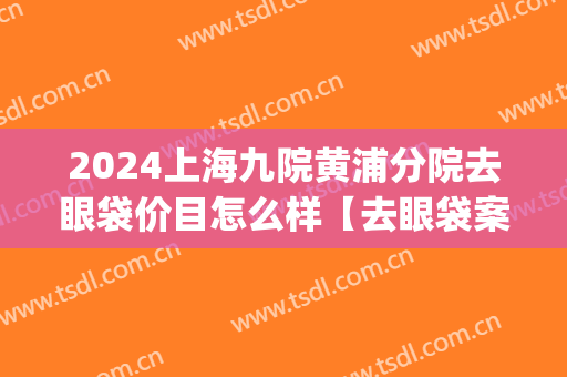 2024上海九院黄浦分院去眼袋价目怎么样【去眼袋案例】(上海九院去眼袋的价格是多少?(图))
