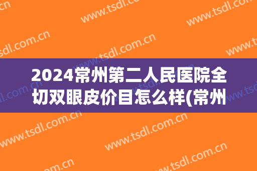 2024常州第二人民医院全切双眼皮价目怎么样(常州第一人民医院割双眼皮多少钱) 2024常州第二人民医院全切双眼皮价目怎么样(常州第一人民医院割双眼皮多少钱)