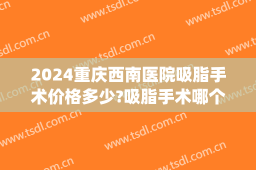 2024重庆西南医院吸脂手术价格多少?吸脂手术哪个医生好(重庆抽脂术价钱)